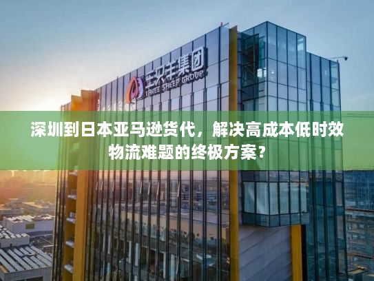 深圳到日本亚马逊货代，解决高成本低时效物流难题的终极方案？