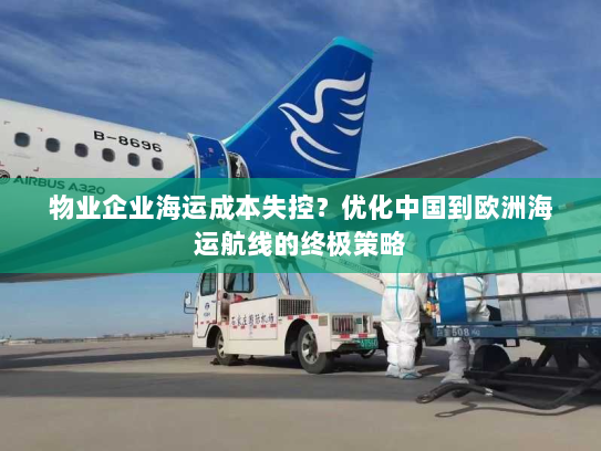 物业企业海运成本失控？优化中国到欧洲海运航线的终极策略