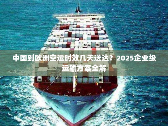 中国到欧洲空运时效几天送达？2025企业级运输方案全解