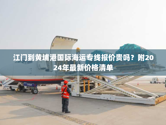 江门到黄埔港国际海运专线报价贵吗？附2024年最新价格清单
