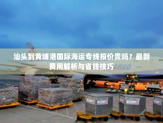 汕头到黄埔港国际海运专线报价贵吗？最新费用解析与省钱技巧