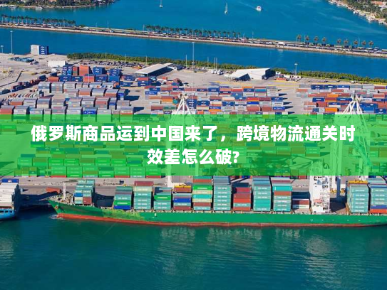 俄罗斯商品运到中国来了，跨境物流通关时效差怎么破?