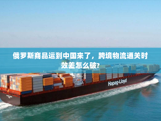俄罗斯商品运到中国来了，跨境物流通关时效差怎么破?