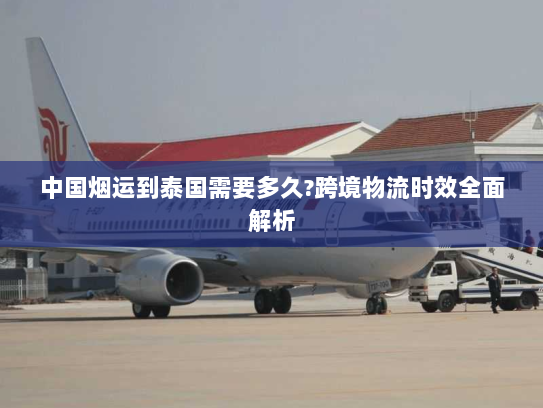 中国烟运到泰国需要多久?跨境物流时效全面解析