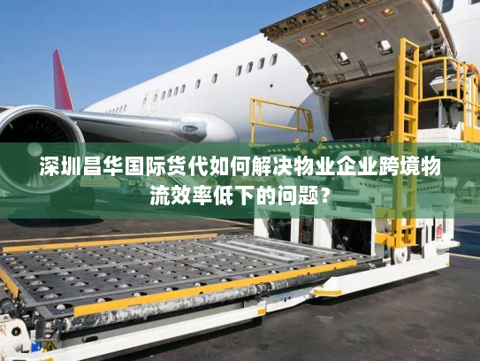 深圳昌华国际货代如何解决物业企业跨境物流效率低下的问题？