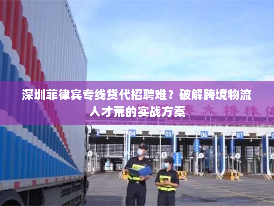 深圳菲律宾专线货代招聘难？破解跨境物流人才荒的实战方案