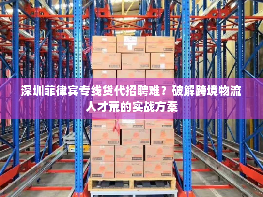 深圳菲律宾专线货代招聘难？破解跨境物流人才荒的实战方案