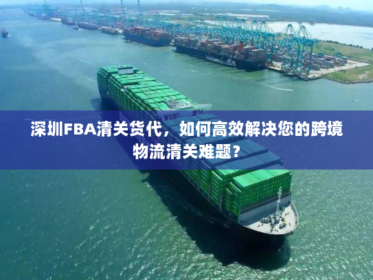 深圳FBA清关货代，如何高效解决您的跨境物流清关难题？