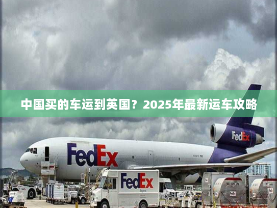 中国买的车运到英国？2025年最新运车攻略