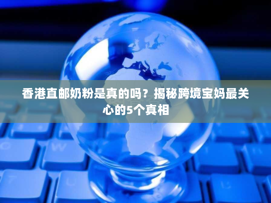 香港直邮奶粉是真的吗？揭秘跨境宝妈最关心的5个真相