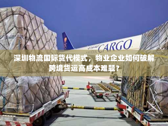 深圳物流国际货代模式，物业企业如何破解跨境货运高成本难题？