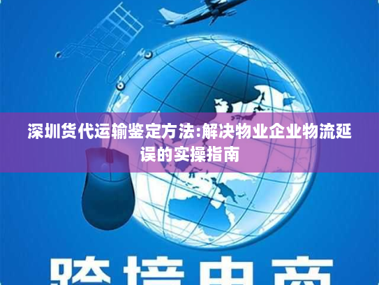 深圳货代运输鉴定方法:解决物业企业物流延误的实操指南