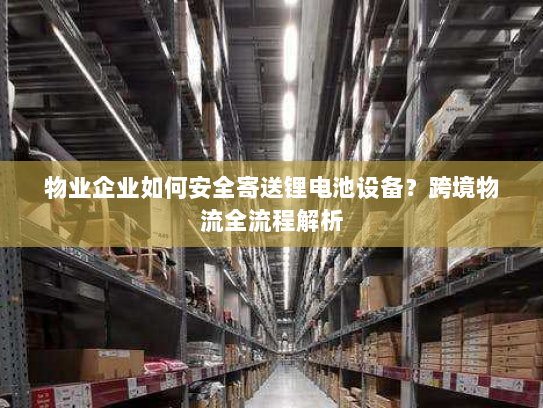 物业企业如何安全寄送锂电池设备？跨境物流全流程解析