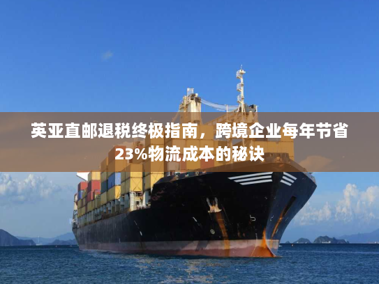 英亚直邮退税终极指南,跨境企业每年节省23%物流成本的秘诀 英亚直邮退税终极指南,跨境企业每年节省23%物流成本的秘诀