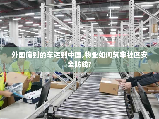 外国偷到的车运到中国,物业如何筑牢社区安全防线?