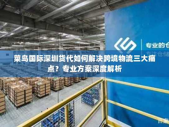 菜鸟国际深圳货代如何解决跨境物流三大痛点?专业方案深度解析 菜鸟国际深圳货代如何解决跨境物流三大痛点?专业方案深度解析