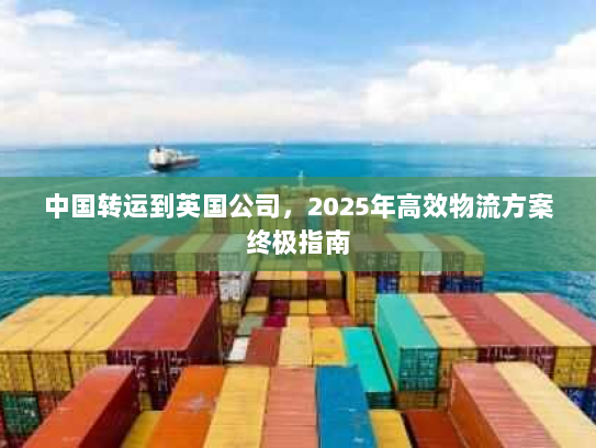 中国转运到英国公司，2025年高效物流方案终极指南