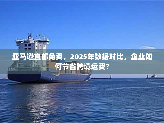 亚马逊直邮免费，2025年数据对比，企业如何节省跨境运费？
