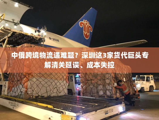 中俄跨境物流遇难题?深圳这3家货代巨头专解清关延误、成本失控 中俄跨境物流遇难题?深圳这3家货代巨头专解清关延误、成本失控