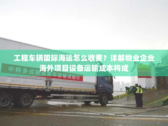 工程车辆国际海运怎么收费？详解物业企业海外项目设备运输成本构成