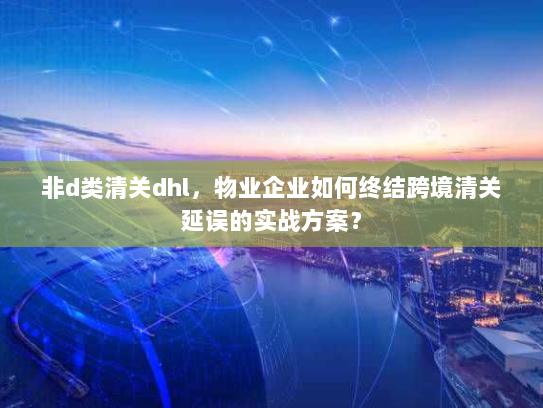非d类清关dhl，物业企业如何终结跨境清关延误的实战方案？