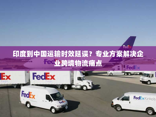 印度到中国运输时效延误？专业方案解决企业跨境物流痛点