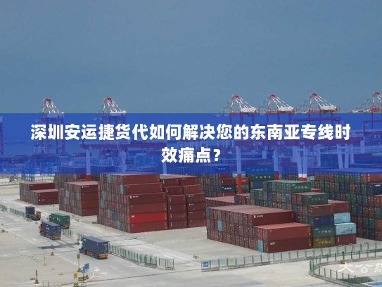 深圳安运捷货代如何解决您的东南亚专线时效痛点？