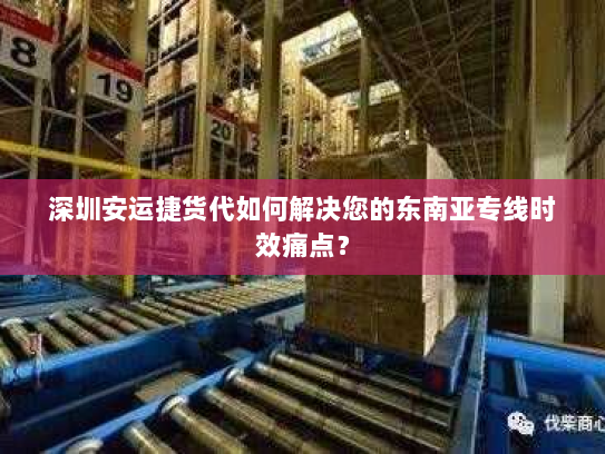 深圳安运捷货代如何解决您的东南亚专线时效痛点？