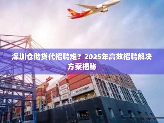深圳仓储货代招聘难？2025年高效招聘解决方案揭秘