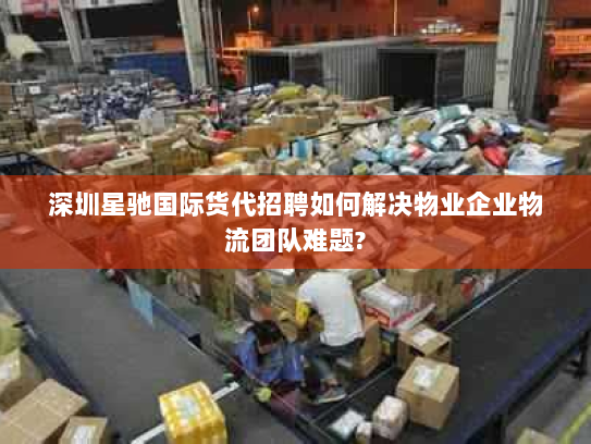 深圳星驰国际货代招聘如何解决物业企业物流团队难题?