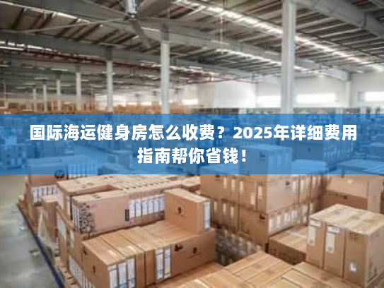 国际海运健身房怎么收费？2025年详细费用指南帮你省钱！