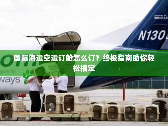 国际海运空运订舱怎么订？终极指南助你轻松搞定