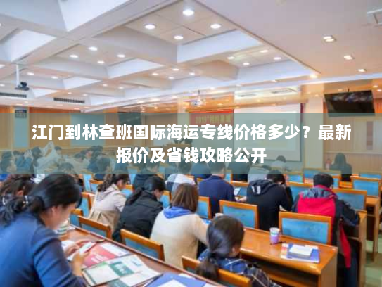 江门到林查班国际海运专线价格多少？最新报价及省钱攻略公开