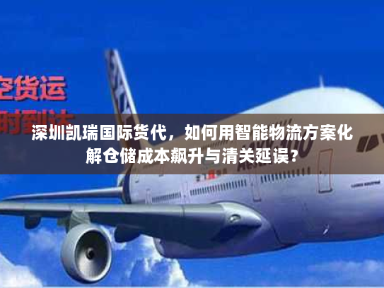 深圳凯瑞国际货代,如何用智能物流方案化解仓储成本飙升与清关延误? 深圳凯瑞国际货代,如何用智能物流方案化解仓储成本飙升与清关延误?