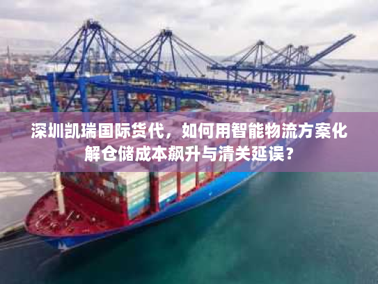 深圳凯瑞国际货代,如何用智能物流方案化解仓储成本飙升与清关延误? 深圳凯瑞国际货代,如何用智能物流方案化解仓储成本飙升与清关延误?