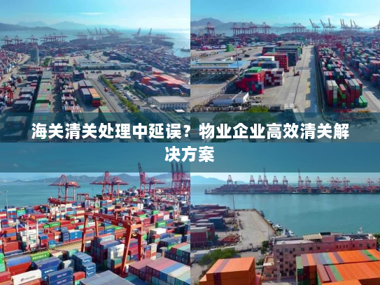 海关清关处理中延误?物业企业高效清关解决方案 海关清关处理中延误?物业企业高效清关解决方案
