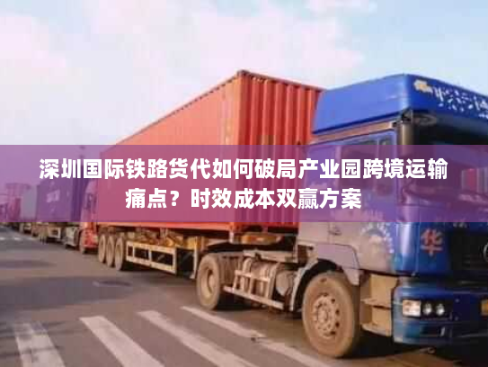 深圳国际铁路货代如何破局产业园跨境运输痛点？时效成本双赢方案