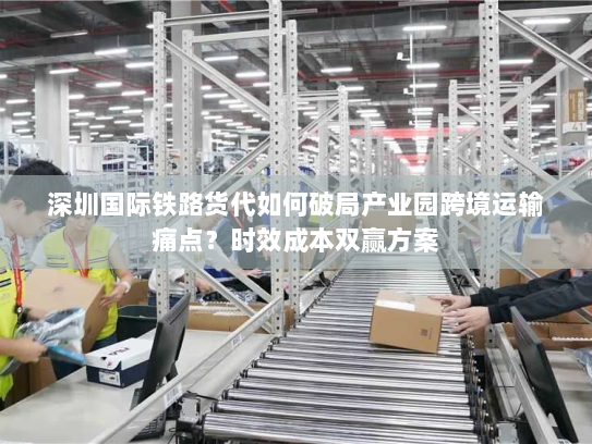 深圳国际铁路货代如何破局产业园跨境运输痛点？时效成本双赢方案