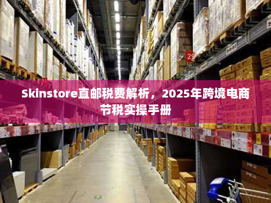 Skinstore直邮税费解析，2025年跨境电商节税实操手册