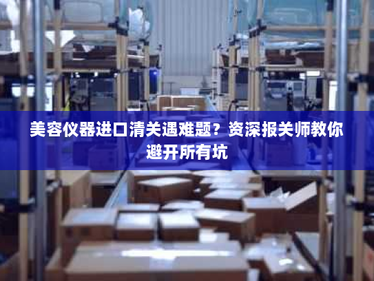 美容仪器进口清关遇难题？资深报关师教你避开所有坑