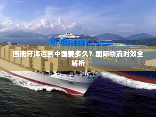 西班牙海运到中国要多久?国际物流时效全解析 西班牙海运到中国要多久?国际物流时效全解析