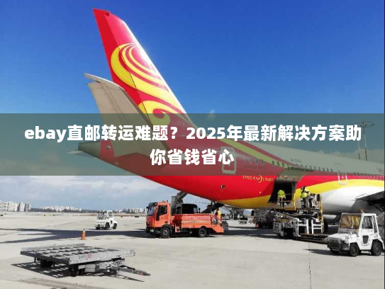 ebay直邮转运难题？2025年最新解决方案助你省钱省心