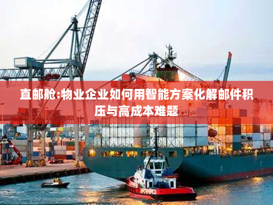 直邮舱:物业企业如何用智能方案化解邮件积压与高成本难题 直邮舱:物业企业如何用智能方案化解邮件积压与高成本难题