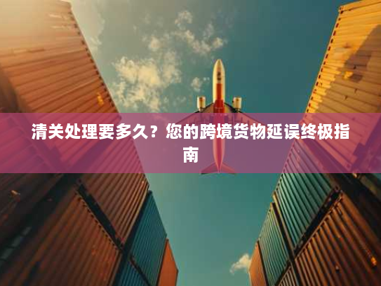清关处理要多久？您的跨境货物延误终极指南
