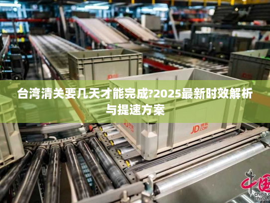 台湾清关要几天才能完成?2025最新时效解析与提速方案 台湾清关要几天才能完成?2025最新时效解析与提速方案