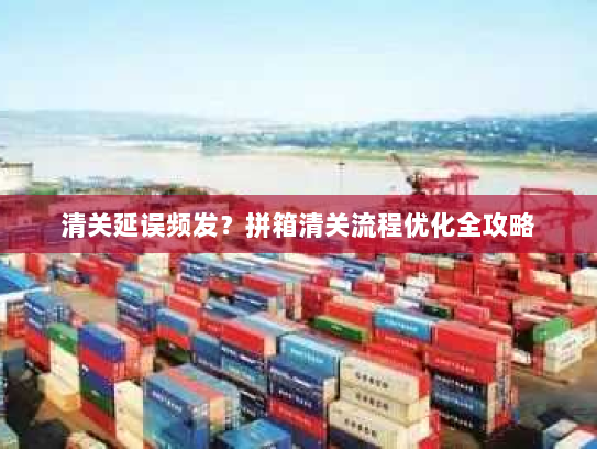 清关延误频发？拼箱清关流程优化全攻略