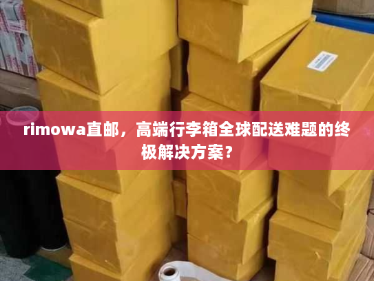 rimowa直邮，高端行李箱全球配送难题的终极解决方案？