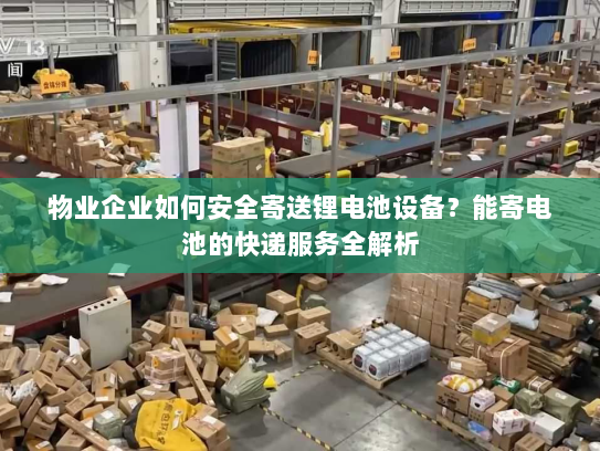 物业企业如何安全寄送锂电池设备？能寄电池的快递服务全解析