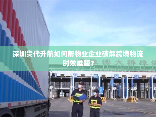 深圳货代升航如何帮物业企业破解跨境物流时效难题? 深圳货代升航如何帮物业企业破解跨境物流时效难题?
