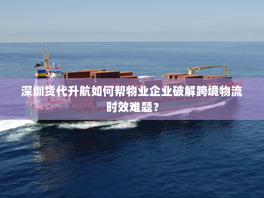 深圳货代升航如何帮物业企业破解跨境物流时效难题? 深圳货代升航如何帮物业企业破解跨境物流时效难题?